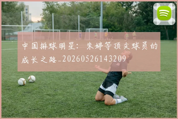 中国排球明星：朱婷等顶尖球员的成长之路_20260526143209