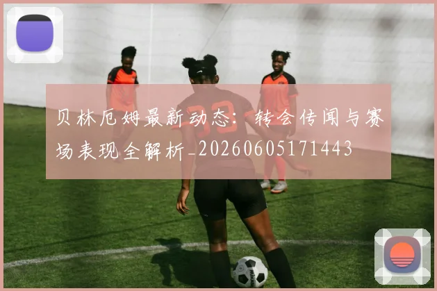 贝林厄姆最新动态:转会传闻与赛场表现全解析_20260605171443