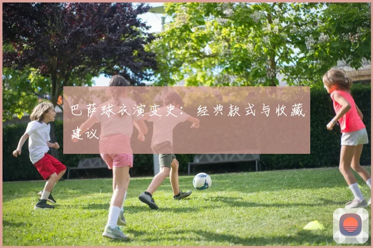 巴萨球衣演变史:经典款式与收藏建议