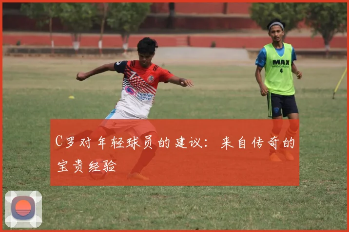 C罗对年轻球员的建议:来自传奇的宝贵经验