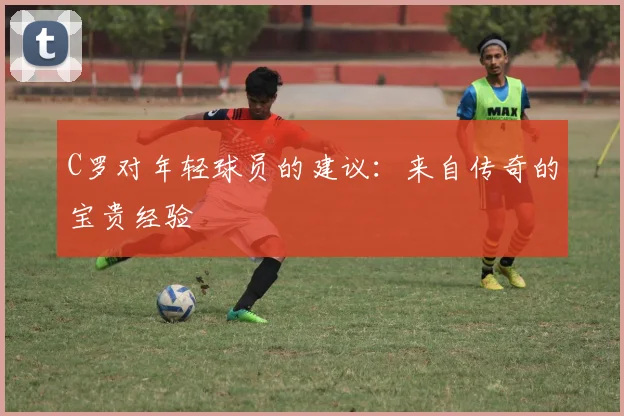 C罗对年轻球员的建议:来自传奇的宝贵经验