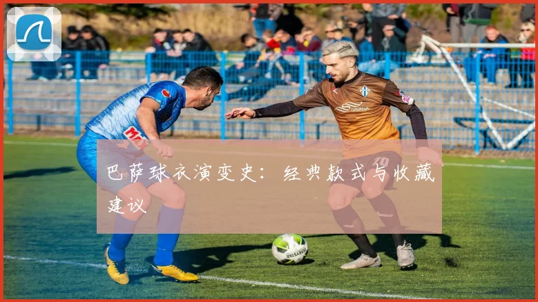 巴萨球衣演变史：经典款式与收藏建议