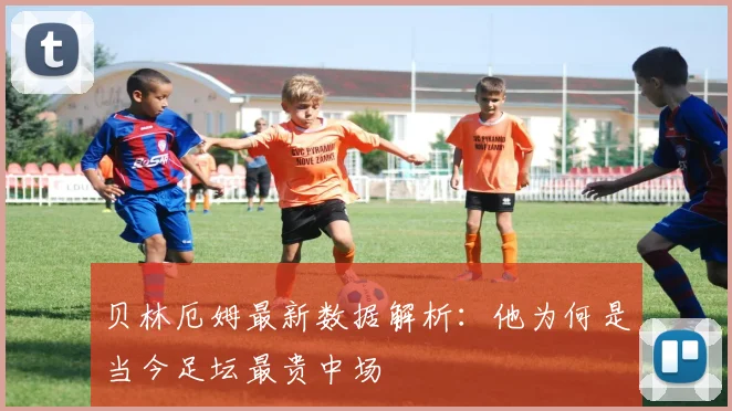 贝林厄姆最新数据解析:他为何是当今足坛最贵中场