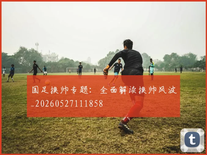 国足换帅专题：全面解读换帅风波_20260527111858